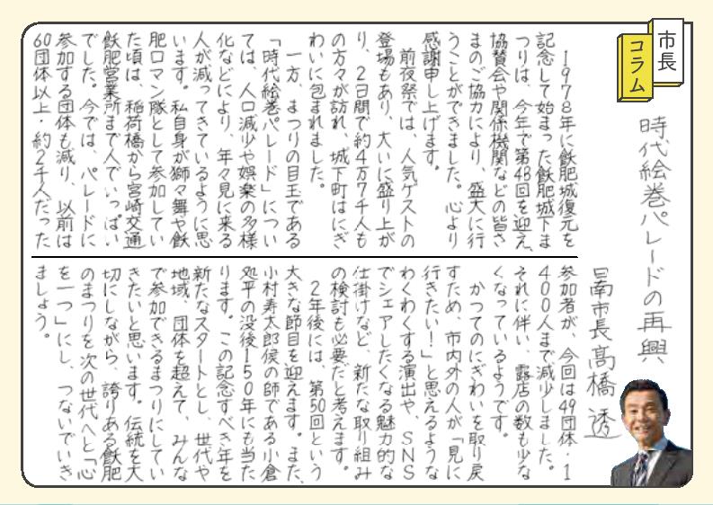 「時代絵巻パレードの再興」。 1978年におびじょう復元を記念して始まったおびじょうかまつりは、今年で第48回を迎え、協賛会や関係機関などの皆さまのご協力により、盛大に行うことができました。心より感謝申し上げます。前夜祭では、人気ゲストの登場もあり、大いに盛り上がり、ふつかかんで約4万7千人もの方々が訪れ、城下町はにぎわいに包まれました。一方、まつりの目玉である「時代絵巻パレード」については、人口減少や娯楽の多様化などにより、年々見に来る人が減ってきているように思います。私自身が獅子舞やおびロマン隊として参加していた頃は、いなりばしから宮崎交通おび営業所まで人でいっぱいでした。今では、パレードに参加する団体も減り、以前は60団体以上・約2千人だった参加者が、今回は49団体・1400人にまで減少しました。それに伴い、露店の数も少なくなっているようです。 かつてのにぎわいを取り戻すため、市内外の人が「見に行きたい!」と思えるようなわくわくする演出や、SNSでシェアしたくなる魅力的な仕掛けなど新たな取り組みの検討も必要だと考えます。2年後には、第50回という大きな節目を迎えます。また、こむらじゅたろうこうの師であるおぐらしょへいの没後150年にも当たります。この記念すべき年を、新たなスタートとし、世代や地域、団体を超えて、みんなで参加できるまつりにしていきたいと思います。伝統を大切にしながら、誇りあるおびのまつりを、次の世代へと「心を一つ」にし、つないでいきましょう。