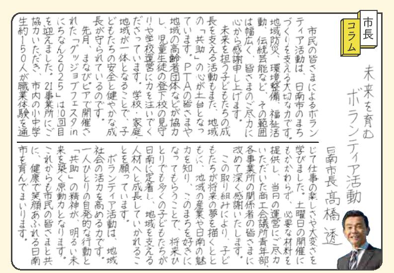 未来を育むボランティア活動。 市民の皆さまによるボランティア活動は、日南のまちづくりを支える大切な力です。地域防災、環境整備、福祉活動、伝統芸能など、その範囲は幅広く、皆さまのご尽力に心から感謝申し上げます。 未来を担う子どもたちの成長を支える活動もまた、地域の「共助」の心が土台となっています。PTAの皆さまや地域の高齢者団体などが協力し、児童生徒の登下校の見守りや学校運営に力を注いでくださっています。学校・家庭・地域が一体となることで、子どもたちの安全と健やかな成長が守られているのです。 先月、まなびピアで開催された「グッジョブフェスタinにちなん2025」は10回目を迎えました。21事業所にご協力いただき、市内の小中学生約150人が職業体験を通じて仕事の楽しさや大変さを学びました。土曜日の開催にもかかわらず、必要な材料を提供し、当日の運営にご尽力いただいた商工会議所青年部、各事業所の関係者の皆さまに改めて深く感謝いたします。 この取り組みにより、子どもたちが将来の夢を描くとともに、地域の産業や日南の魅力を知り、このまちを好きになってもらうことで、将来一人でも多くの子どもたちが日南に定着し、地域を支える人材へと成長していかれることを願っています。 ボランティア活動は、地域社会の活力を高める力です。一人一人の自発的な行動と「共助」の精神が、明るい未来を築く原動力となります。これからも皆さまと共に、笑顔あふれる日南市を育んでまいります。
