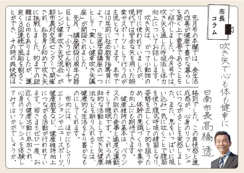 ふきやでこころもからだもけんこうに。 先月号のほんらんでは、食生活の改善が健康で豊かなくらしをきずくうえで重要であることをご紹介しました。今月号では、ふきやをとおしたこきゅうほうとたいりょくこうじょうについておはなしします。 ふきやは、かつてしょうどうぶつのかりにつかわれていましたが、けんだいではあんぜんなやをもちいたごらくやスポーツとしておこなうのがしゅりゅうとなっています。ほんしでは10ねんまえにしゃかいきょういくしどういんによって、しょうがいがくしゅうこうざのひとつとして「たのしいけんこうふきやこうざ」がかいせつされました。 先月、こうざかいせつ10しゅうねんのふしめとして「ふうせんわりチャレンジけんこうふきやこうりゅうかい」がとしのうそんこうりゅうセンターでかいさいされ、私自身もはじめてふきやにちょうせんしました。まとまでのきょりは7メートルもありましたが、うんよく3かいれんぞくでふうせんをわることができ、そのときのそうかいかんはかくべつでした。このそうかいかんとたっせいかんが、しんしんのリフレッシュにつながることをじっかんしました。また、いきをいっぱいにすいこみいっきにはくことでふっきんをつかうふくしきこきゅうのれんしゅうとなり、しせいをただしくしてまとをねらうため、たいかんのいしきづくりやしゅうちゅうりょくこうじょうにもきたいできます。 けんこういじのきほんは、バランスのとれた食事とてきどな運動、そして睡眠です。これらのほじょてきな活動としてふきやけんこうほうなどをとりいれることはけんこうてきな生活をよりゆたかなものにしてくれます。 市内には、ほかにもレクリエーションやニュースポーツ、健康教室など、健康いじこうじょうにつながる活動が行われています。みなさまもぜひ一度、おちかくの健康活動に参加し、しんしんのリフレッシュを体験してみてはいかがでしょうか。