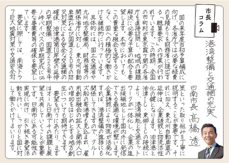 港湾整備と交通網の充実を求めて。 国の来年度当初予算編成にむけ、かくしょうちょうでは必要な経費のみつもりを財務省に提出する「がいさんようきゅう」の作業がおこなわれています。このじき、全国のしちょうそんが東京かすみがせきのかく省庁を直接訪問し、地域の課題解決に必要な予算の配分を要望します。ほんしにおいても、この貴重な機会をいっすることなく、国への積極的な働きかけを継続的におこなっています。 具体的には、国土交通省や九州地方整備局、財務省等の関係省庁にたいし、東九州自動車道および国道220号の防災対策による安全な交通網の確保、油津港第10がんぺきのえんしんの早期整備、国道222号うしのとうげバイパスの早期完成に必要な事業費とうの確保を要望しています。 要望にさいしては、南海トラフ巨大地震対策や交通安全対策といった取り組みをていねいに説明することが重要です。それに加え、東九州自動車道の延伸は、企業誘致と物流活性化の鍵となります。あぶらつこうとあぶらつインターチェンジ・とうごうインターチェンジの接続により、こうわん機能と交通ネットワークがいったいかし、企業のしんしゅつこうほちとして国内外に発信できる最適な環境がととのいます。企業誘致によりぶつりゅうがかっぱつかすれば、こうわん整備のしんちょくにも関係してきますので、クルーズせんのきこうぞうもみこまれ、こようそうしゅつ機会の拡大と関係人口の増加をはじめとする地方創生についても期待ができます。 要望をおこなうにあたり、まずはオール日南でその課題と展望を共有していくことが重要です。日南市にある可能性の実現に向け、引き続き要望活動を行い、しっかりと国に対して働きかけてまいります。