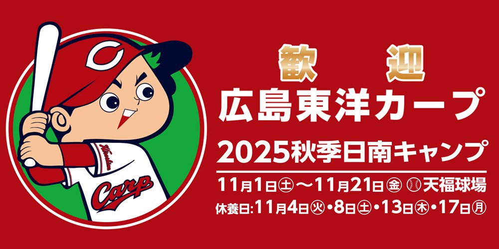 歓迎  広島東洋カープ 2025秋季日南キャンプ 日程：11月1日(土曜日)～11月21日(金曜日) 休養日：11月4日(火曜日)、8日(土曜日)、13日(木曜日)、17日(月曜日) 場所：天福球場