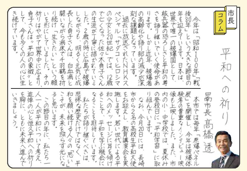 表題「平和への祈り」。今年は「昭和100年」「戦後80年」という大きな節目の年を迎えています。日本は、世界で唯一の被爆国として、核兵器の恐ろしさと平和の尊さを語り継いでいく使命があります。しかし近年、被爆者の高齢化や語り部の減少が深刻な課題となっています。 過去に放送されたNHKスペシャル「サダコ・ヒロシマの少女と20世紀」では、12歳で亡くなった佐々木貞子さんの生涯が丁寧に描かれていました。2歳の時に広島で被爆しながらも、明るく元気に成長した貞子さんは、白血病と闘いながら病床で千羽鶴を折り続け「生きたい」という願いを形にしていました。その祈りはやがて世界中に広まり、貞子さんは「平和の象徴」として、今も多くの人の心に生き続けています。 本市では毎年「原爆パネル展」を開催し、今年は被爆体験者の貴重なインタビュー映像も上映しました。また、市内の小・中学校では、夏休みの登校日に「平和学習」に取り組んでいます。 今月20日には、長崎市から2名の高校生平和大使をお迎えし、教育講演会を実施します。若い世代による平和へのメッセージに耳を傾けることで、平和を学ぶ機会となることを期待しています。 私たちが語り継ぐべきは、悲惨な歴史だけではなく、平和を願い続ける人々の「思い」こそが、未来を照らす光になると思います。 この節目の年に、私たち一人一人が平和について考え、追悼の心と恒久平和への祈りを胸に、ともに未来へ進んでいきましょう。
