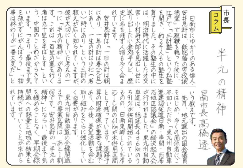 はんきゅうの精神。日南市にゆかりのある偉人・安井そっけんは、飫肥藩の学校「しんとくどう」で教鞭をとった後、江戸で「さんけい塾」という私塾を開き、約2千人もの塾生を育てました。その塾生の中には、明治時代に活躍した外交官・こむらじゅたろうを見いだし世に送り出したおぐらしょへいなど、歴史に名を残す人物も多く含まれています。安井そっけんは「一日のけいは朝にあり、一年のけいは春（元旦）にあり、一生のけいは少壮（若い）時にあり」というさんけいの教えが広く知られていますが、彼が大切にしていた考えの一つに「はんきゅうの精神」があります。これは「ひゃくりの道を行く者はきゅうじゅうりをなかばとす」という、中国のことわざからきています。つまり「最後まで気を抜かずにがんばろう」「物事は終わりが一番大変だ」という教えです。先月、地元選出の国会議員をはじめ、多くの関係者にご参加いただき「東九州自動車道建設促進日南・串間・志布志地区協議会」の総決起大会が行われました。東九州自動車道は、総延長436キロメートルのうち91パーセントが供用開始されているものの、日南東郷インターチェンジから志布志インターチェンジ間の41キロメートルが未供用区間として残っています。道路予算の財源確保が重要な課題であり、今後、要望活動を含む取り組みをさらに強化していく必要があります。 東九州自動車道の全線開通までの事業区間は、あと1割弱です。安井そっけんの「はんきゅうの精神」にならい、最後まで気を緩めることなく、早期全線開通への熱量と地域の結束を持続させていくことが求められています。