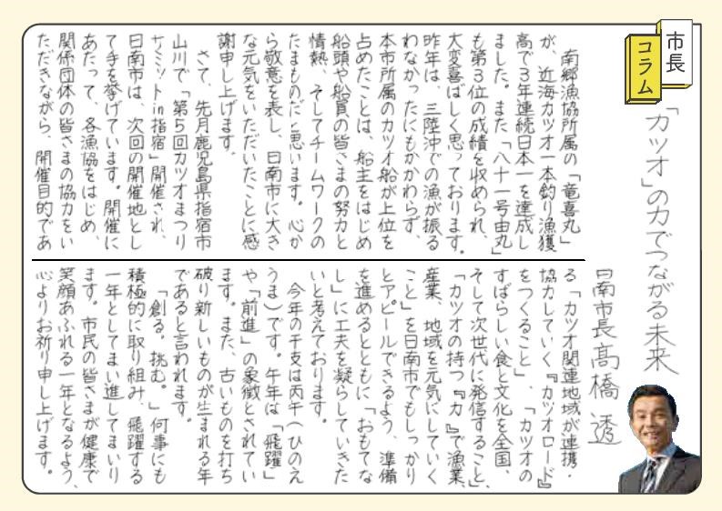 「カツオ」の力でつながる未来。  南郷漁協所属の「たつよしまる」が、近海カツオ一本釣りぎょかくだかで3年連続日本一を達成しました。また「八十一号よしまる」も第3位の成績を収められ、大変喜ばしく思っております。昨年は、三陸沖でのりょうが振るわなかったにもかかわらず、本市所属のカツオ船が上位を占めたことは、船主をはじめ、船頭や船員の皆さまの努力と情熱、そしてチームワークのたまものだと思います。心から敬意を表し、日南市に大きな元気をいただいたことに感謝申し上げます。 さて、先月鹿児島県指宿市山川で「第5回カツオまつりサミットin指宿」が開催され、日南市は、次回の開催地として手を挙げています。開催にあたって、各漁協をはじめ、関係団体の皆さまの協力をいただきながら、開催目的である「カツオ関連地域が連携・協力していく『カツオロード』をつくること」、「カツオのすばらしい食と文化を全国そして次世代に発信すること」、「カツオの持つ『力』で漁業、産業、地域を元気にしていくこと」を日南市でもしっかりとアピールできるよう、準備を進めるとともに、「おもてなし」に工夫を凝らしていきたいと考えております。 今年の干支はひのえうまです。うま年は「飛躍」や「前進」の象徴とされています。また、古いものを打ち破り新しいものが生まれる年であると言われます。 「創る。挑む。」なにごとにも積極的に取り組み、飛躍する一年としてまい進してまいります。市民の皆さまが健康で笑顔あふれる一年となるよう、心よりお祈り申し上げます。
