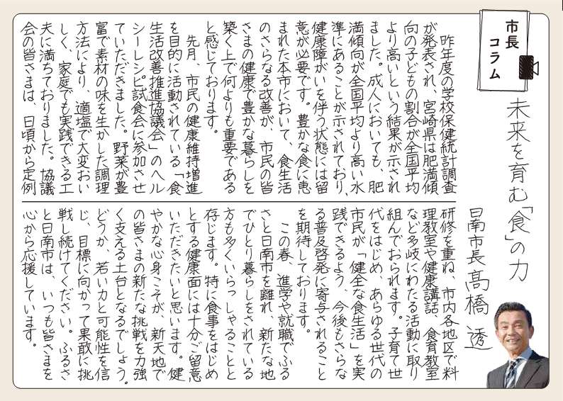 みらいをはぐくむ「しょく」の力。 昨年度の学校保健統計調査が発表され、宮崎県は肥満傾向の子どもの割合が全国平均より高いという結果が示されました。成人においても、肥満傾向が全国平均より高い水準にあることが示されており、健康しょうがいをともなう状態には留意が必要です。ゆたかなしょくにめぐまれたほんしにおいて、しょくせいかつのさらなる改善が、市民の皆さまの健康で豊かなくらしをきずく上で何よりも重要であると感じております。 先月、市民のけんこういじぞうしんを目的に活動されている「しょくせいかつかいぜんすいしん協議会」のヘルシーレシピししょくかいに参加させていただきました。野菜がほうふでそざいのあじをいかした調理方法により、てきえんで大変おいしく、家庭でも実践できる工夫にみちておりました。協議会のみなさまは、ひごろから定例研修をかさね、市内各地区で料理教室や健康こうわ、しょくいく教室などたきにわたる活動にとりくんでおられます。子育て世代をはじめ、あらゆる世代の市民が「けんぜんなしょくせいかつ」をじっせんできるよう、今後もさらなる普及啓発にきよされることを期待しております。 この春、進学や就職でふるさと日南市をはなれ、あらたなちでひとりぐらしをされているかたも多くいらっしゃることとぞんじます。とくに食事をはじめとする健康面にはじゅうぶんご留意いただきたいと思います。すこやかな心身こそが、しんてんちでの皆さまのあらたな挑戦を力強くささえるどだいとなるでしょう。どうか、若い力と可能性をしんじ、目標に向かってかかんに挑戦しつづけてください。ふるさと日南市は、いつもみなさまを心から応援しています。
