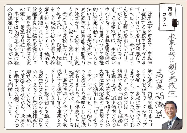 みらいをともにつくるこうこうせい。 とうちょうとちゅうのしどうで、じてんしゃでとうこうするこうこうせいをみかけます。これまでちゃくようがかだいだったヘルメットも、いまではほとんどのせいとがちゃくようしており、すがすがしいきもちになります。あるがっこうでは、せいとかいがちゅうしんとなってじてんしゃつうがくじのヘルメットちゃくようについてせっきょくてきにけいはつかつどうをおこなっているとうかがいました。こうちょうせんせいが「にちなんのこうこうせいはすなおでまじめなせいとばかり」とはなされ、たいへんうれしく、ほこらしくおもいます。 みらいをになうこうこうせいたちは、ぶんかやスポーツ、いりょう、ふくし、そしてちいきにつたわるまつりやかぐらのにないてとしても、ちいきをささえかつやくいただいています。こうけいしゃいくせいになやむかつどうにとって、わかきこうこうせいのさんかくはたいへんこころづよく、きちょうなそんざいです。 ほんしではこうこうせいをたいしょうにしゃかいのかだいにたいし、みずからがしゅたいてきにかんがえ、じぞくかのうなまちづくりをめざすワークショップをかいさいし、こうこうせいからさまざまなアイデアをいただいております。そのなかには、ほんしのかだいである「であいとけっこん」をとりあげ、げんしょうけいこうにあるしないでのきょしきすうをふやすため、おおどうつかいすいよくじょうの「かいがらステージ」をかつようした「ビーチウエディング」など、にちなんらしさをいかしたすばらしいていあんがありました。こんねんどからはちいきのおとながパートナーとなり、こうこうせいのアイデアからじつげんまでをあとおしするじぎょうをスタートしています。 こうしたとりくみをつうじて、こうこうせいにはこれからも、にちなんのひと・まち・しぜんにせっきょくてきにふれあっていただき、ちいきへのあいちゃくをはぐくみながら、みらいのにちなんしをともにつくってくださることをきたいしています。