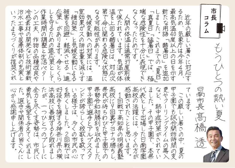 もうひとつのあついなつ。きんねんのきびしい暑さに対応するため、気象庁はことし4がつ、最高気温40度以上のひをしめすあらたな用語「こくしょび」を追加しました。これまでの「なつび」「まなつび」「もうしょび」では、きょくたんな危険性をじゅうぶんに表現できなくなったためです。人間の体温は通常37度前後でたもたれています。気温が体温をうわまわるこくしょびは、対応しだいでいのちにかかわる危険な状態になる可能性があります。気候変動への対策には、温室効果ガスの排出量を減らす「かんわさく」と気候変動による被害を回避・軽減させる「てきおうさく」があります。命とくらしを守るためのてきおうさくとして、作業時間の調整と生活パターンの工夫、さくもつの品種改良や、れいかんそざいなど技術革新の活用、ちすい工事や医療体制の充実といったまちづくりが推奨されています。このきびしいあつさのなか、夏の甲子園でも試合開始時間の変更やクーリングタイムの導入など熱中症対策がされていました。その甲子園で、本県代表として出場したにちなん学園高校の活躍には、多くの方が感動されたことと思います。いっかいせんで高知県のめいとくぎじゅく高校に9回裏サヨナラ勝ちし、県民が待ちわびた甲子園でのけんぜい令和初勝利を収めました。甲子園で選手とアルプススタンドが誇らしく校歌を歌っている様子は多くの市民の心をあつくしました。にかいせんでは好投手をようする神奈川県の横浜高校に善戦するもやぶれましたが、ひとつひとつのプレーに全力をつくす姿勢は、市民に勇気と希望を与えてくれました。選手や関係者の皆さんに心から感謝申し上げます。