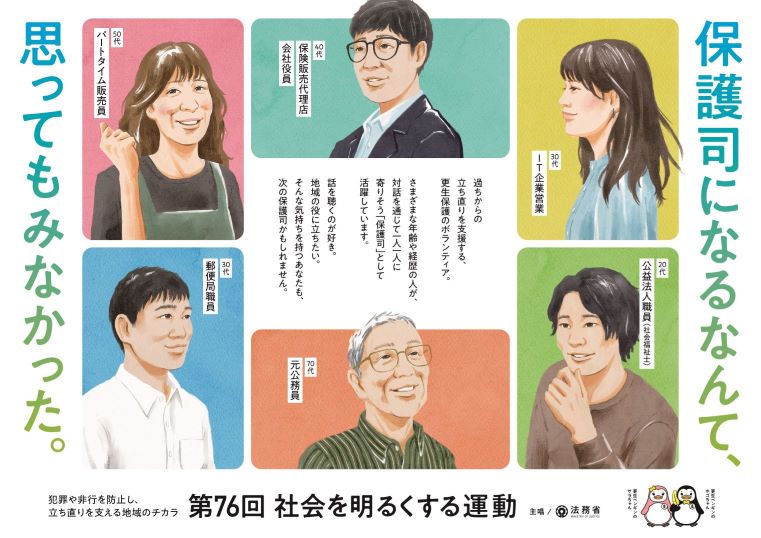 ポスター「保護司なるなって思ってもみなかった。」過ちから立ち直りを支援する、更生保護のボランティア。さまざまな年齢や経歴の人が、対話を通じて一人一人に寄り添う「保護司」として活躍しています。話を聴くのが好き。地域の役に立ちたい。そんな気持つあなたも、次の保護司かもしれません。