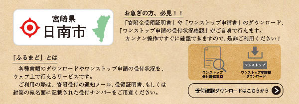 お急ぎの方、必須！「給付金受領証明書」や「ワンストップ申請書」のダウンロード、「ワンストップ申請の受付状況確認」がご自身で行えます。カンタン操作ですぐに確認できますので、是非ご利用ください！「ふるまど」とは 各種書類のダウンロードやワンストップ申請の受付状況を、ウェブ上で行えるサービスです。ご利用の際は、寄付受付の通知メール、受領証明書、もしくは封筒の宛名面に記載された受付ナンバーをご用意ください。（ふるまどのサイトへリンク）