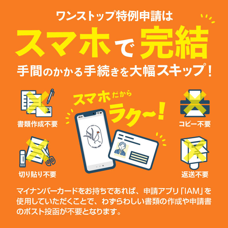 ワンストップ特例申請はスマホで完結 手間のかかる手続きを大幅スキップ！スマホだからラク～！書類作成不要切り貼り不要コピー不要返送不要マイナンバーカードをお持ちであれば、申請アプリ「IAM」を使用していただくことで、わずらわしい書類の作成や申請書のポスト投函が不要となります。
